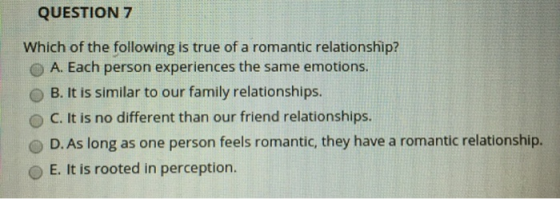 QUESTION 7 Which of the following is true of a romantic relationship? O A. Each person experiences the same emotions OB. It i