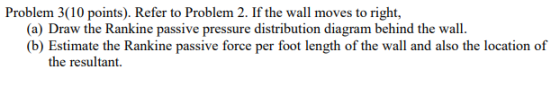 Problem 3(10 points). Refer to Problem 2. If the wall moves to right, (a) Draw the Rankine passive pressure distribution diagram behind the wall (b) Estimate the Rankine passive force per foot length of the wall and also the location of the resultant.
