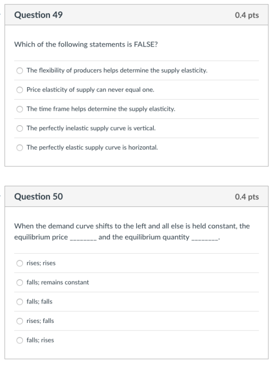Question 49 0.4 pts Which of the following statements is FALSE? O The flexibility of producers helps determine the supply elasticity. Price elasticity of supply can never equal one. The time frame helps determine the supply elasticity. O The perfectly inelastic supply curve is vertical. O The perfectly elastic supply curve is horizontal. Question 50 0.4 pts When the demand curve shifts to the left and all else is held constant, the equilibrium priceand the equilibrium quantity__. O rises; rises Ofalls; remains fallsalls O rises; falls O falls; rises