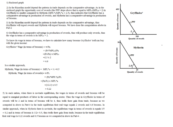 1) Enclosed graph 2) In the Ricardian model depend the patterms in trade depends on the comparative advantage. As in the enclosed graph the opportunity cost of swords (the PPF slope above that is equal to MPLs/MPLB 2) in Gryffindor is smaller compared to slytherin (MPL*sMPL*B = 2.5), thus indicates that Gryffindor has a comparative advantage in production of swords, and Slytherin has a comparative advantage in production of brooms. 400 Gryffindor 3) In the Ricardian model depend the patterns in trade depends on the comparative advantage, thus Gryffindor will export swords and Slytherin will export brooms. We have done the computations abobe in Part-2 4) Gryffindor has a comparative advantage in production of swords, thus will produce only swords, thus the wage in terms of swords is its MPLs 2. 200 Quantity of swords To know its wage in terms of brooms, we have to calculate how many brooms Gryffindor troll can buy with the given income: 50 Gryffindor Wage (in terms of brooms)- w/Pb Slytherin -(Ps/PB) x MPLs -2.3 x 2 PPF In a similar approach, Slytherin, Wage (in terms of brooms)- MPL*B-0.5 2.5 Quantity of swords Slytherin, Wage (in terms of swords)- wP;s (1/2.3) x 0.5 = 0.22 5) In each nation, when there is no-trade equilibrium, the wages in terms of swords and brooms will be equal to marginal products of labor in the corresponding sector. Thus the wage in Gryffindor in terms of swords will be 2 and in terms of brooms will be 4, thus trolls there gain from trade, because as we computed in above in Part-4 in the trade equilibrium their real wage equals 2 swords and 4.6 brooms. In similar approach, when in Slytherin there is no-trade, the equilibrium wage in terms of swords is equals 1/5 - 0.2 and in terms of brooms is 1/2- 0.5, thus trolls there gain from trade, because in the trade equilibriunm their real wage is 0.22 swords and 0.5 brooms as we computed in above in Part-4