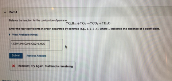 Part A Balance the reaction for the combustion of pentane: ? C H12+?02 CO2 +? H2O Enter the four coefficients in order, separ