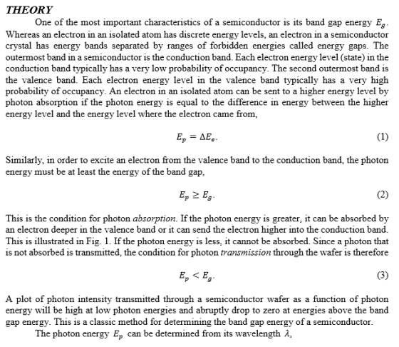 THEORY One of the most important characteristics of a semiconductor is its band gap energy Eg Whereas an electron in an isolated atom has discrete energy levels, an electron in a semiconductor crystal has energy bands separated by ranges of forbidden energies called energy gaps. The outermost band in a semiconductor is the conduction band. Each electron energy level (state) in the conduction band typically has a very low probability of occupancy. The second outermost band is the valence band. Each electron energy level in the valence band typically has a very higlh probability of occupancy. An electron in an isolated atom can be sent to a higher energy level by photon absorption if the photon energy is equal to the difference in energy between the higher energy level and the energy level where the electron came from, Similarly, in order to excite an electron from the valence band to the conduction band, the photon energy must be at least the energy of the band g ap Ep 2 Eg This is the condition for photon absorption. If the photon energy is greater, it can be absorbed by an electron deeper in the valence band or it can send the electron higher into the conduction band This is illustrated in Fig. 1. If the photon energy is less, it cannot be absorbed. Since a photon that is not absorbed is transmitted, the condition for photon transmission through the wafer is therefore A plot of photon intensity transmitted through a semiconductor wafer as a function of photon energy will be high at low photon energies and abruptly drop to zero at energies above the band gap energy. This is a classic method for determining the band gap energy of a semiconductor The photon energy Ep can be determined from its wavelength 2,