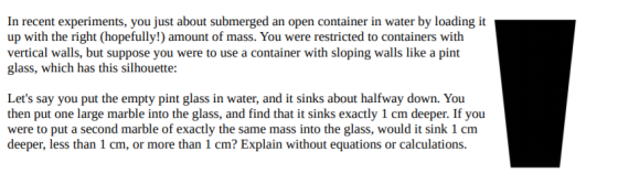 In recent experiments, you just about submerged an open container in water by loading it up with the right (hopefully!) amount of mass. You were restricted to containers with vertical walls, but suppose you were to use a container with sloping walls like a pint glass, which has this silhouette: Lets say you put the empty pint glass in water, and it sinks about halfway down. You then put one large marble into the glass, and find that it sinks exactly 1 cm deeper. If you were to put a second marble of exactly the same mass into the glass, would it sink 1 cm deeper, less than 1 cm, or more than 1 cm? Explain without equations or calculations
