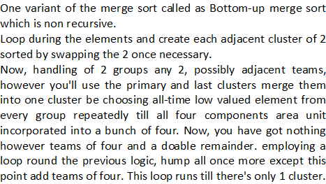 One variant of the merge sort called as Bottom-up merge sort which is non recursive. Loop during the elements and create each