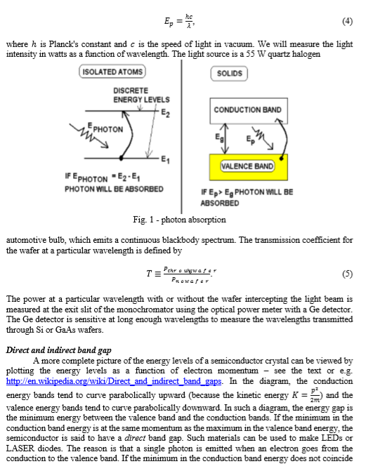 where h is Plancks constant and c is the speed of light in vacuum. We will measure the light intensity in watts as a function of wavelength. The light source is a 55 W quartz haloger ISOLATED ATOMS SOLIDS DISCRETE ENERGY LEVELS CONDUCTION BAND PHOTON ENCE BAND PHOTON E2-E1 PHOTON WILL BE ABSORBED IF E FEpEg PHOTON WILL BE ABSORBED Fig. 1 - photon absorption automotive bulb, which emits a continuous blackbody spectrum. The transmission coefficient for the wafer at a particular wavelength is defined by The power at a particular wavelength with or without the wafer intercepting the light beam is measured at the exit slit of the monochromator using the optical power meter with a Ge detector The Ge detector is sensitive at long enough wavelengths to measure the wavelengths transmitted through Si or GaAs wafers. Direct and indirect band gap A more complete picture of the energy levels of a semiconductor crystal can be viewed by plotting the energy levels as a function of electron momentum - see the text or e.g. energy bands tend to curve parabolically upward (because the kinetic energy K and the valence energy bands tend to curve parabolically downward. In such a diagram, the energy gap is the minimum energy between the valence band and the conduction bands. If the minimum in the conduction band energy is at the same momentum as the maximum in the valence band energy, the semiconductor is said to have a direct band gap. Such materials can be used to make LEDs or LASER diodes. The reason is that a single photon is emitted when an electron goes from the conduction to the valence band. If the minimum in the conduction band energy does not coincide