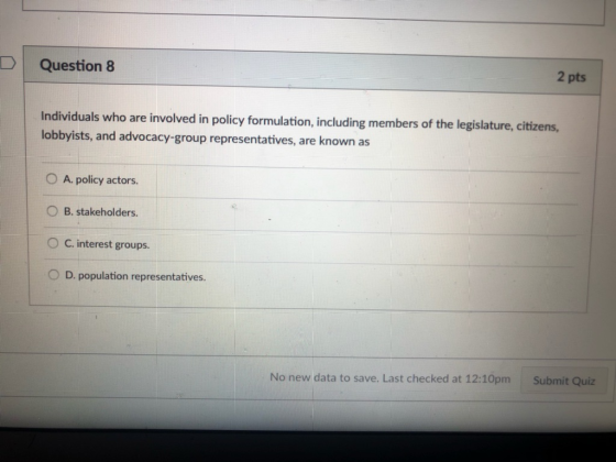 D Question 8 2 pts are involved in policy formulation, including members of the legislature, citizens, Individuals who lobbyists, and advocacy-group representatives, are known as O A. policy actors. O B. stakeholders. C. interest groups. O D. population representatives. No new data to save. Last checked at 12:10pm Submit Quiz