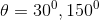 \theta =30^{0},150^{0}