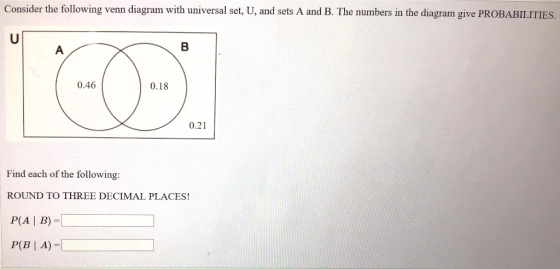 Consider the following venn diagram with universal set, U, and sets A and B. The numbers in the diagram give PROBABILITIES. 0.46 0.18 0.21 Find each of the following: ROUND TO THREE DECIMAL PLACES! P(A I B) -D
