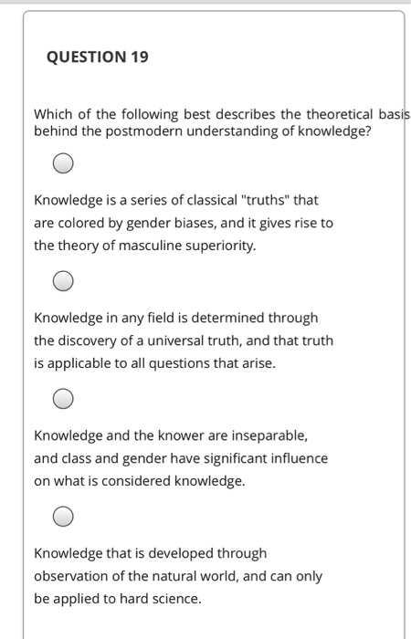 QUESTION 19 Which of the following best describes the theoretical basis behind the postmodern understanding of knowledge? Kno