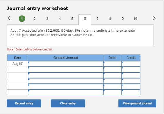 Journal entry worksheet < 1 2 3 4 5 6 7 8 9 10 > Aug. 7 Accepted a(n) $12,000, 90-day, 8% note in granting a time extension o
