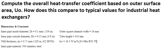Compute the overall heat-transfer coefficient based on outer surface area, Uo. How does this compare to typical values for industrial heat exchangers? Dimensions & Constants Inner pipe inside diameter, Di 8.1 mm (319 in)Outer square-channel width-16 mm Inner pipe outside diameter, Do-9.25 mm (3/8 in Tube length-410mm Wall thickness, tw+071 mm(.028 in, #22 BWG) kw-16.3 wuk [9.4 Btu ft*hF1 Inner pipe material: 304 stainless steel