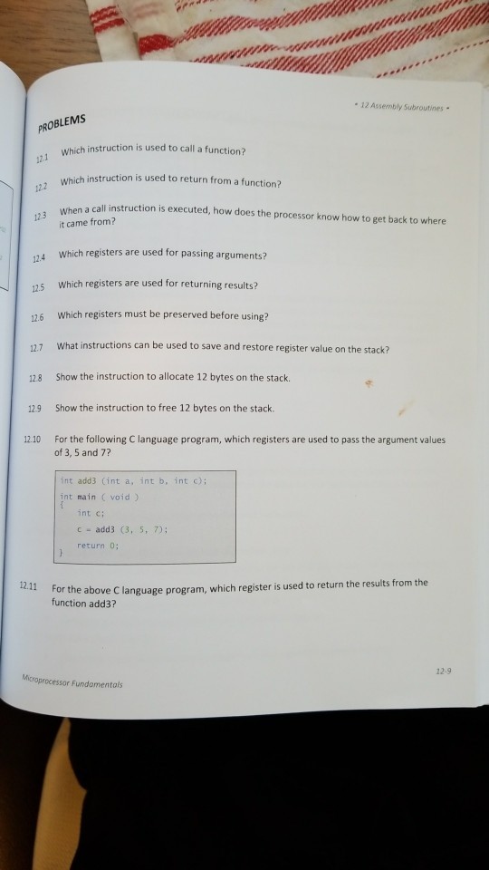 12 Assembly Subroutines . OBLEMS 121 122 123 When a instructio Which instruction is used to call a function? struction is used to return from a function? call instruction is executed, how does the processor know how to get back to where t came from? 12.4 Which registers are used for passing arguments? 5 Which registers are used for returning results? 126 Which registers must be preserved before using? 12.7 What instructions can be used to save and restore register value on the stack? 128 Show the instruction to allocate 12 bytes on the stack. 129 Show the instruction to free 12 bytes on the stack 12.10 For the following C language program, which registers are used to pass the argument values of 3, 5 and 7? int add3 (int a, int b, int c); int main (void) int c; c add3 (3, 5, 7); return 0 or the above C language program, which register is used to return the results from the function add3? 12.9 Fundamentals