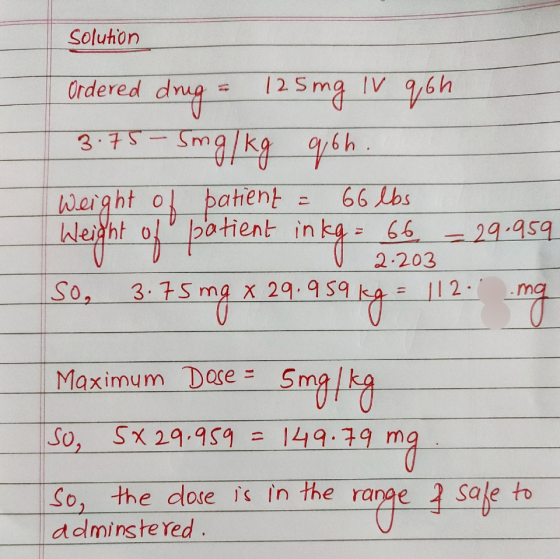 Solution Ordered drug = 125 mg Iv qoh 3.75- Smg/kg qoh. Weight of patient = 66 lbs Weight of patient inkg. 66 - 29.959 V 2.20