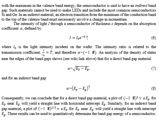 with the maximum in the valence band energy, the semiconductor is said to have an indirect band gap. Such materials cannot be used to make LEDs and include the most common semiconductors Si and Ge. In an indirect material, an electron transition from the minimum of the conduction band to the top of the valence band must necessarily involve a change in momentum. The intensity of light I through a semiconductor of thickness z depends on the absorption coefficient a, defined by I = 10e-z z where lo is the light intensity incident on the wafer. The intensity ratio is related to the transmission coefficient,-= T, and therefore α~(-1 置) An analysis of the density of states near the edges of the band gaps shows (see wiki link above) that for a direct band gap material Io and for an indirect band gap Consequently, we can conclude that for a direct band gap material, a plot of (v sE, for Ep near Eg will yield a straight line with horizontal intercept Eg. Similarly, for an indirect band gap material, a plot of (-1 f)1/2v sEp for Ep near Eg will yield a straight line with intercept Eg. These results can be used to quantitatively determine the band gap energy of a semiconductor