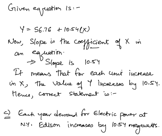 Given equation is :- y=56.76 +10.548X) Now, Slope is the coefficient of X in an equation Slope is 10:54 It means that for eac