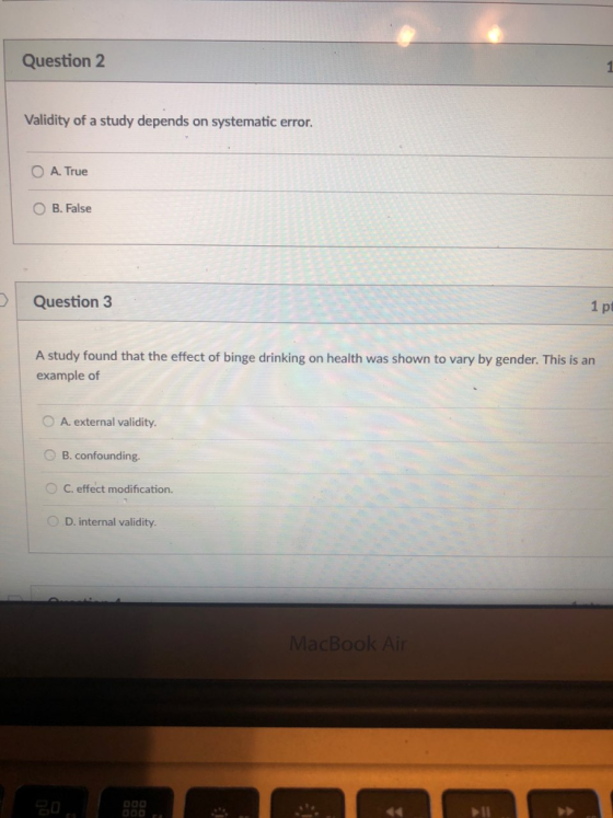 Question 2 Validity of a study depends on systematic error. O A. True B. False Question 3 1 pt A study found that the effect of binge drinking on health was shown to vary by gender. This is an example of 0 external validity O B. confounding. 0 C, effect modification. D. internal validity MacBook Ai
