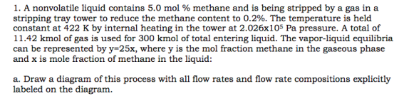 I. A nonvolatile liquid contains 5.0 mol % methane and is being stripped by a gas in a stripping tray tower to reduce the methane content to 0.2%. The temperature is held constant at 422 K by internal heating in the tower at 2.026x105 Pa pressure. A total of 11.42 kmol of gas is used for 300 kmol of total entering liquid. The vapor-liquid equilibria can be represented by y-25x, where y is the mol fraction methane in the gaseous phase and x is mole fraction of methane in the liquid: a. Draw a diagram of this process with all flow rates and flow rate compositions explicitly labeled on the diagram.