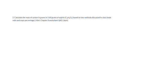 2. Calculate the mass of carbon in grams in 5.00 grams of aspirin (C9H304) based on two methods discussed in class (mole rati