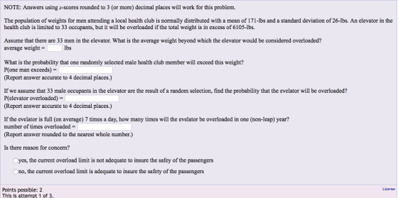NOTE: Answers using z-scores rounded to 3 (or more) decimal places will work for this problem. The population of weights for men attending a local health club is normally distributed with a mean of 171-lbs and a standard deviation of 26-lbs. An elevator in the health club is limited to 33 occupants, but it will be overloaded if the total weight is in excess of 6105-lbs. Assume that there are 33 men in the elevator. What is the average weight beyond which the elevator would be considered overloaded? average weight- lbs What is the probability that one randomly selected male health club member will exceed this weight? P(one man exceeds)- (Report answer accurate to 4 decimal places.) If we assume that 33 male occupants in the elevator are the result of a random selection, find the probability that the evelator will be overloaded? P(elevator overloaded)- (Report answer accurate to 4 decimal places.) If the evelator is full (on average) 7 times a day, how many times will the evelator be overloaded in one (non-leap) year? number of times overloaded- (Report answer rounded to the nearest whole number) Is there reason for concern? Oyes, the current overload limit is not adequate to insure the safey of the passengers no, the current overload limit is adequate to insure the safety of the passengers License Points possible: 2 This is attempt 1 of 3.
