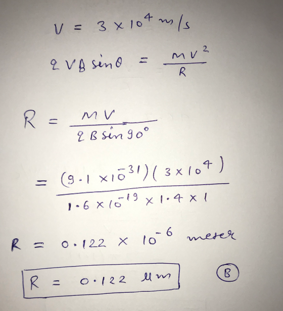 V = 3x104m/s MV Q VA sino = R R - MV q B singoº (9.1 XIO - 631)(3x104) 1.6 x 16 x 1.4 x 1 -19 R = 0.122 x meter 10°6 llm ® o.