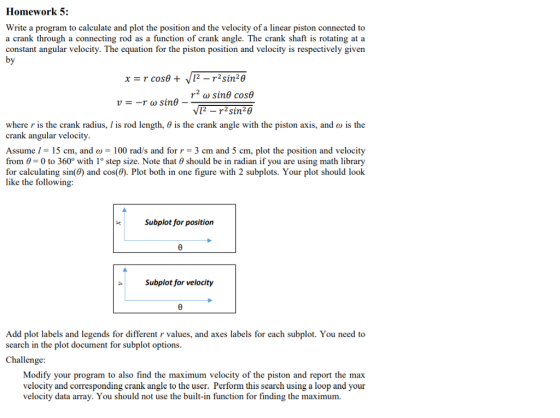 Homework 5: Write a program to calculate and plot the position and the velocity of a linear piston connected to a crank through a connecting rod as a function of crank angle. The crank shaft is rotating at a constant angular velocity. The equation for the piston position and velocity is respectively given r (u sure cose 12 -r2sin20 where r is the crank radius, l is rod length, θ is the crank angle with the piston axis, and ω is the crank angular velocity Assume 1 = 15 cm, and ω = 100 rad/s and for r-3 cm and 5 cm. plot the position and velocity from -0 to 360° with 1° step size. Note that 0 should be in radian if you are using math library for calculating sin(0) and cos(). Plot both in one figure with 2 subplots. Your plot should look like the following: Subplot for position Subplot for velocity Add plot labels and legends for different r values, and axes labels for each subplot. You need to search in the plot document for subplot options Challenge Modify your program to also find the maximum velocity of the piston and report the max velocity and corresponding crank angle to the user. Perform this search using a loop and your velocity data array. You should not use the built-in function for finding the maximum.