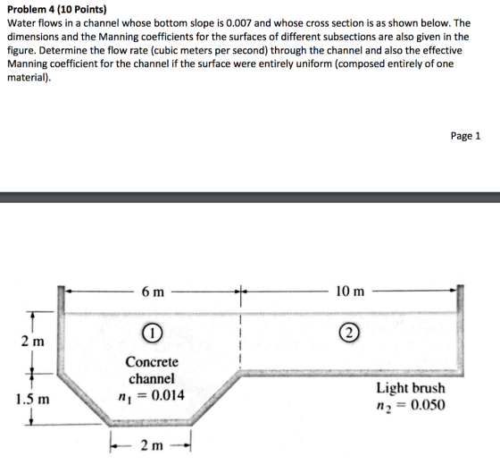 Problem 4 (10 Points) Water flows in a channel whose bottom slope is 0.007 and whose cross section is as shown below. The dimensions and the Manning coefficients for the surfaces of different subsections are also given in the figure. Determine the flow rate (cubic meters per second) through the channel and also the effective Manning coefficient for the channel if the surface were entirely uniform (composed entirely of one material) Page 1 6 m 10 m 2 2 m Concrete channel 0.014 Light brush n2 0.050 1.5 m 2 m