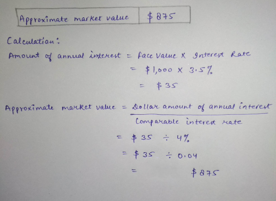 Approximate market value $875 Calculation: Amount of annual interest Rate = - face value & $1,000 x = $ 35 Interest 3.5% Appr