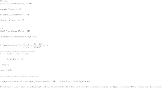 \\Given,\\ Level~of~significance(\alpha)=0.01\\\\ sample~Size(n)=45\\\\ Standard~Deviation(\sigma)=50\\\\ Sample~Mean(\bar{x})=187\\\\ .....................................................\\ a.)\\Null~Hypothesis~H_0:\mu=175\\\\ Alternative~Hypothesis~H_1:\mu>175\\\\ ........................................................\\ b.)Test~Statistic(Z)=\frac{\bar{x}-\mu}{\sigma/\sqrt{n}}=\frac{187-175}{50/\sqrt{45}}=1.61\\\\ .........................................................\\ c.) P-value=P(|Z|>1.61)\\\\ ~~~~~~=2*P(Z<-1.61)\\\\=0.1074\\\\ Ans:0.1074\\\\ ............................................................\\\\ d.)as~p-value~is~greater~than significance~level(\alpha=0.01), Fail ~to~Reject~Null~Hypothesis.\\\\ Conclusion:Hence, ~there~is~not~Enough~evidence~to~support~the~claim~that~wait ~time ~for ~a ~customer ~calling ~the ~Apple ~Care ~support ~line~ is ~more~ than~ 175 ~seconds.