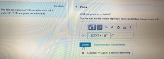 Constants Part A The field just outside a 2.70 cm-radius metal ball is 2.25 102 N/C and points toward the ball. What charge resides on the ball? Express your answer to three significant figures and include the appropriate units. -1.8225.10 C Submit Previous Answers Request Answer Incorrect: Try Again: 4 attempts remaining