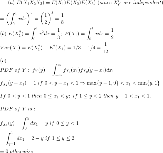 (a)~E(X_1X_2X_3)=E(X_1)E(X_2)E(X_3)~(since~X_i's~are~independent)\\\\ =\left(\int_0^1xdx \right )^3=\left(\frac{1}{2} \right )^3=\frac{1}{8}.\\\\ (b)~E(X_1^2)=\int_0^1x^2dx=\frac{1}{3};~E(X_1)=\int_0^1xdx=\frac{1}{2}.\\\\ Var(X_1)=E(X_1^2)-E^2(X_1)=1/3-1/4=\frac{1}{12}.\\\\ (c)\\ PDF~of~Y:~f_Y(y)=\int_{-\infty}^\infty f_{X_1}(x_1)f_{X_2}(y-x_1)dx_1\\\\ f_{X_2}(y-x_1)=1~if~0<y-x_1<1\Rightarrow \max\{y-1,0\}<x_1<\min\{y,1\}\\\\ If~0<y<1~then~0\leq x_1<y;~if~1\leq y<2~then~y-1<x_1<1.\\\\ PDF~of~Y~is:\\\\ f_{X_2}(y)=\int_0^ydx_1=y~if~0\leq y<1\\\\ =\int_{y-1}^1dx_1=2-y~if~1\leq y\leq 2\\\\ =0~otherwise