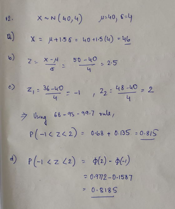 12. X~N(40,4) 1:40, 8=4 a) X= M+1.50 = 40 +115 (4) = 46 2= x-M 50-40 - 2.5 4 Z : 36-40 = -1 4 22 = 48-40 = 2 4 > Using 68-95-
