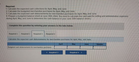 Required: 1. Calculate the expected cash collections for April, May, and June. 2. Calculate the budgeted merchandise purchase