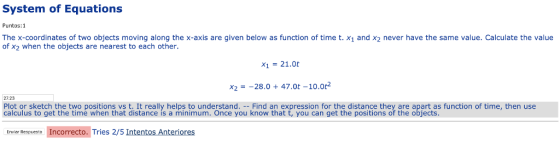 System of Equations Puntos:1 The x-coordinates of two objects moving along the x-axis are given below as function of time t. x1 and x2 never have the same value. Calculate the value of x2 when the objects are nearest to each other. X1 = 21.0t x,--28.0 + 47.0t-10.02 2723 Plot or sketch the two positions vs t. It really helps to understand. Find an expression for the distance they are apart as function of time, then use calculus to get the time when that distance is a minimum. Once you know that t, you can get the positions of the objects Enviar Respueste Incorrecto. Tries 2/5 Intentos Anteriores