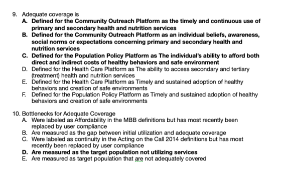 9. Adequate coverage is A. Defined for the Community Outreach Platform as the timely and continuous use of primary and secondary health and nutrition services B. Defined for the Community Outreach Platform as an individual beliefs, awareness, social norms or expectations concerning primary and secondary health and C. Defined for the Population Policy Platform as The individuals ability to afford both D. Defined for the Health Care Platform as The ability to access secondary and tertiary E. Defined for the Health Care Platform as Timely and sustained adoption of healthy F. Defined for the Population Policy Platform as Timely and sustained adoption of healthy nutrition services direct and indirect costs of healthy behaviors and safe environment (treatment) health and nutrition services behaviors and creation of safe environments behaviors and creation of safe environments 10. Bottlenecks for Adequate Coverage A. Were labeled as Affordability in the MBB definitions but has most recently been replaced by user compliance B. Are measured as the gap between initial utilization and adequate coverage C. Were labeled as continuity in the Acting on the Call 2014 definitions but has most recently been replaced by user compliance D. Are measured as the target population not utilizing services E. Are measured as target population that are not adequately covered
