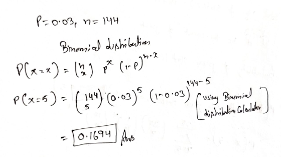 P=0.03, n=144 Binomiced dishäbelian ze (op)52 144-5 P(x-x) = () p(x=5) - ( 344) (0.03) (1-0-03) (using Binomial distribution