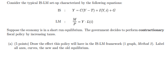 Consider the typical IS-LM set-up characterized by the following equations: IS : Y = C(Y - T) +I(Y. i) +G M LM: P =Y L(i) Sup