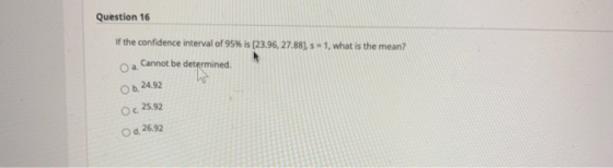 Question 16 If the confidence interval of 95% is (23.96, 27.88), s = 1, what is the mean? Оа. Cannot be determined Ob 24.92 O