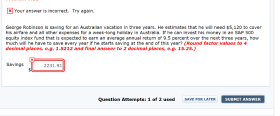 Your answer is incorrect. Try again. George Robinson is saving for an Australian vacation in three years. He estimates that he will need $5,120 to cover his airfare and all other expenses for a week-long holiday in Australia. If he can invest his money in an S&P 500 equity index fund that is expected to earn an average annual return of 9.5 percent over the next three years, how much will he have to save every year if he starts saving at the end of this year? (Round factor values to 4 decimal places, e.g. 1.5212 and final answer to 2 decimal places, e.g. 15.25) Savings 2231.91 Question Attempts: 1 of 2 used SAVE FOR LATER SUBMIT ANSWER SUBMIT ANSWE