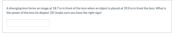 A diverging lens forms an image at 18.7 m in front of the lens when an object is placed at 39.0 m in front the lens. What is