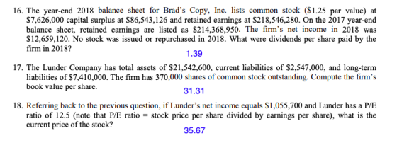 16. The year-end 2018 balance sheet for Brads Copy, Inc. lists common stock (S1.25 par value) at $7,626,000 capital surplus at $86,543,126 and retained earnings at $218,546,280. On the 2017 year-end balance sheet, retained earnings are listed as $214,368,950. The firms net income in 2018 was S12,659,120. No stock was issued or repurchased in 2018. What were dividends per share paid by the firm in 2018? 1.39 17. The Lunder Company has total assets of $21,542,600, current liabilities of $2,547,000, and long-term 31.31 18. Referring back to the previous question, if Lunders net income equals $1,055,700 and Lunder has a P/E 35.67 liabilities of $7,410,000. The firm has 370,000 shares of common stock outstanding. Compute the firms book value per share. ratio of 12.5 (note that P/E ratio stock price per share divided by earnings per share), what is the current price of the stock?