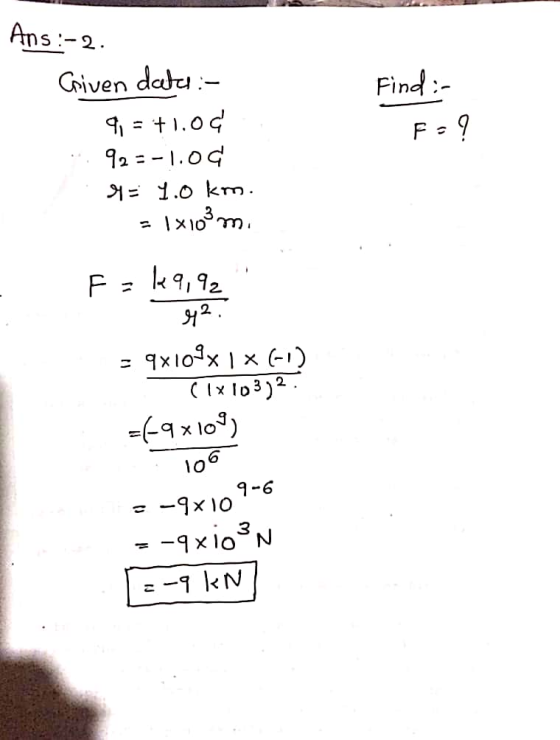 Ans:-2. Find: Fo? Given dates :- 9. = +1.04. 92=-1.0¢ 94 = .o km. - 1x 103 m. F=k9,92 42. = 9x109x1x6) clx103)2 =69x104) 106