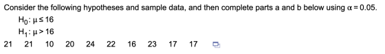 Consider the following hypotheses and sample data, and then complete parts a and b below using a = 0.05. Ho:us 16 H: > 16 21