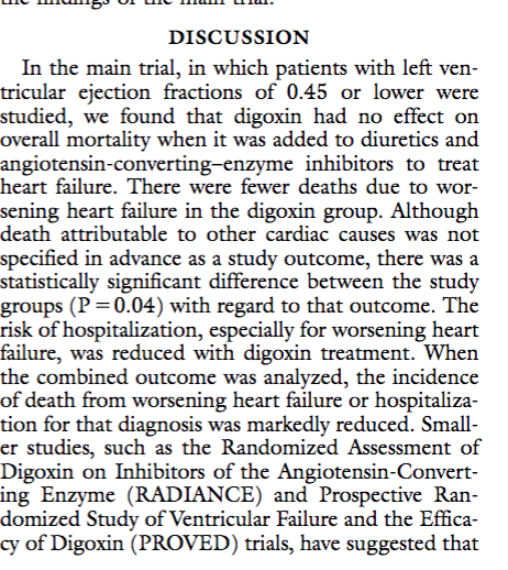 DISCUSSION In the main trial, in which patients with left ven- tricular ejection fractions o studied, we found that digoxin had no effect on overall mortality when it was added to diuretics and angiotensin-converting-enzy heart failure. There were fewer deaths due to wor- sening heart failure in the digoxin group. Althoug death attributable to other cardiac causes was not specified in advance as a study outcome, there was a statistically significant difference between the study groups (P-0.04) with regard to that outcome. The risk of hospitalization, especially for worsening heart failure, was reduced with digoxin treatment. When the combined outcome was analyzed, the incidence of death from worsening heart failure or hospitaliza- tion for that diagnosis was markedly reduced. Small er studies, such as the Randomized Assessment of Digoxin on Inhibitors of the Angiotensin-Convert ing Enzyme (RADIANCE) and Prospective Ran domized Study of Ventricular Failure and the Effica cy of Digoxin (PROVED) trials, have suggested that f 0.45 orlower were me inhibitors to treat