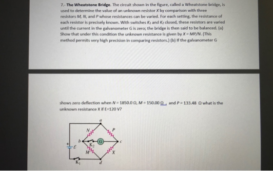 7.- The Wheatstone Bridge. The circuit shown in the figure, called a Wheatstone bridge, is used to determine the value of an