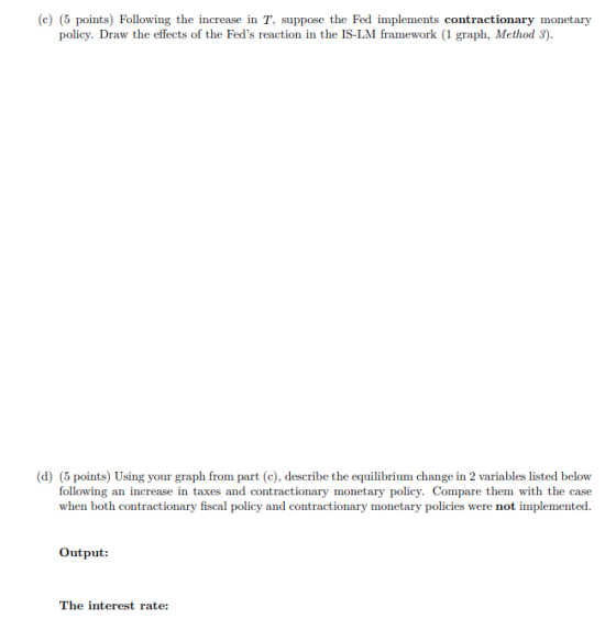 (c) (5 points) Following the increase in T, suppose the Fed implements contractionary monetary policy. Draw the effects of th