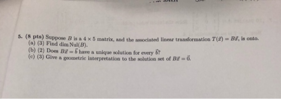 5. (8 pts) Suppose B is a 4 x 5 matrix, and the associated linear transformation T(E) Bd, is onto. (a) (3) Find dim Nul(B) (b