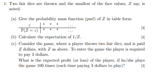 1. Two fair dice are thrown and the smallest of the face values, Z say, is noted (a) Give the probability mass function (pmf)