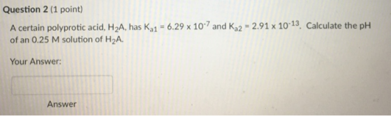 Question 2 (1 point) A certain polyprotic acid, H2A, has Ka1 6.29 x 107 and Ka2 2.91 x 10-13, Calculate the pH of an 0.25 M s