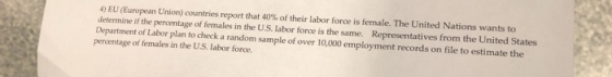 4) EU (European Union) countries report that 40% of their labor force is female. The United Nations wants to determine if the