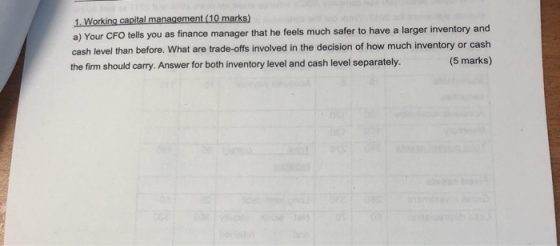 1. Working capital management (10 marks) a) Your CFO tells you as finance manager that he feels much safer to have a larger i